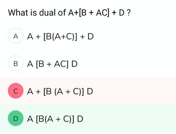 What is dual of A+[B + AC] + D ?
A A+ [B(A+C)] + D
BA [B+ AC] D
C A + [B (A + C)] D
DA [B(A + C)] D