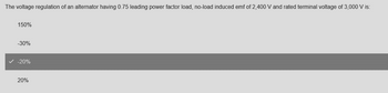 The voltage regulation of an alternator having 0.75 leading power factor load, no-load induced emf of 2,400 V and rated terminal voltage of 3,000 V is:
150%
-30%
-20%
20%