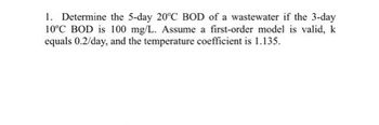 1. Determine the 5-day 20°C BOD of a wastewater if the 3-day
10°C BOD is 100 mg/L. Assume a first-order model is valid, k
equals 0.2/day, and the temperature coefficient is 1.135.