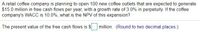 A retail coffee company is planning to open 100 new coffee outlets that are expected to generate
$15.0 million in free cash flows per year, with a growth rate of 3.0% in perpetuity. If the coffee
company's WACC is 10.0%, what is the NPV of this expansion?
The present value of the free cash flows is $
million. (Round to two decimal places.)
