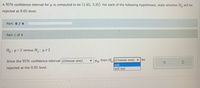 A 95% confidence interval for u is computed to be (1.65, 3.35). For each of the following hypotheses, state whether H, will be
rejected at 0.05 level.
Part: 0/ 4
Part 1 of 4
Ho: p=2 versus H, : p 2
Since the 95% confidence interval (Choose one)
v Por then H, (Choose one)
be
will
will not
rejected at the 0.05 level.
