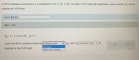 A 95% confidence interval for u is computed to be (1.65, 3.35). For each of the following hypotheses, state whether H, will be
rejected at 0.05 level.
Part: 0 / 4
Part 1 of 4
Ho: H=2 versus H,: p 2
Since the 95% confidence interval (Choose one)
then H, (Choose one) v
be
rejected at the 0.05 level.
contains
does not contain
