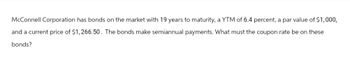 McConnell Corporation has bonds on the market with 19 years to maturity, a YTM of 6.4 percent, a par value of $1,000,
and a current price of $1,266.50. The bonds make semiannual payments. What must the coupon rate be on these
bonds?