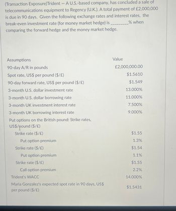 (Transaction Exposure)Trident - A U.S.-based company, has concluded a sale of
telecommunications equipment to Regency (U.K.). A total payment of £2,000,000
is due in 90 days. Given the following exchange rates and interest rates, the
break-even investment rate (for money market hedge) is
comparing the forward hedge and the money market hedge.
% when
Assumptions
90-day A/R in pounds
Value
£2,000,000.00
Spot rate, US$ per pound ($/£)
$1.5610
90-day forward rate, US$ per pound ($/£)
$1.549
3-month U.S. dollar investment rate
13.000%
3-month U.S. dollar borrowing rate
11.000%
3-month UK investment interest rate
7.500%
3-month UK borrowing interest rate
9.000%
Put options on the British pound: Strike rates,
US$/pound ($/£)
Strike rate ($/£)
$1.55
Put option premium
1.3%
Strike rate ($/£)
$1.54
Put option premium
1.1%
Strike rate ($/£)
$1.55
Call option premium
2.2%
Trident's WACC
14.000%
Maria Gonzalez's expected spot rate in 90 days, US$
$1.5431
per pound ($/£)