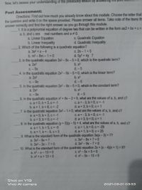 Now, let's assess your understanding of the previously lesson by answeng
Post Assessment:
Directions: Find out how much you already know about this module. Choose the letter that
the question and write it on the space provided. Please answer all items. Take note of the items the
answer correctly and find the right answer as you go through this module.
1. It is a polynomial equation of degree two that can be written in the form ax2+ bx + c =
a, b, and c are
a. Linear Equation
b. Linear Inequality
2. Which of the following is a quadratic equation?
real numbers and a#0.
c. Quadratic Equation
d. Quadratic Inequality
a. 3s2 +s-4
b. m2-8m-1=0
3. In the quadratic equation 2x2-9x-5=0, which is the quadratic term?
a. 2x2
c. 2x -1 = 5
d. 5y2 + 4y 7
b. x2
C.-9x
d.-5
4. In the quadratic equation 2x2-9x-5=0, which is the linear term?
b. x2
d. -5
a. 2x2
C.-9x
5. In the quadratic equation 2x2-9x-5=0, which is the constant term?
b. x2
a. 2x2
C.-9x
d.-5
6. In the quadratic equation x2 + 8x-2=0, what are the values of a, b, and c?
a. a = 0, b = 3, c = -1
b. a = 1, b = 8, c = -2
7. In the quadratic equation 3x2-1%3D0, what are the values of a, b, and c?
a. a = 0, b = 3, c = -1
b. a 3, b = 0, c = -1
8. In the quadratic equation (y+5)(y-5)% 3D4, what are the values of a, b, and c?
a. a = 1, b = 5, c = -5
b. a = 1, b =-5, c =5
9. What is the standard form of the quadratic equation 3x(x-3) = 7?
c. a = -3, b = 0, c = -1
d. a = 3, b = 0, c = 1
c. a = -3, b 0, c=-1
d. a 3, b 0, c 1
C. a = 1, b 0, c = -29
d. a 1, b 0, c 25
a. 3x2-9x = 7
b. 3x2-3x-7= 0
c. 3x2 -9x +7= 0
d. 3x2-9x-7= 0
10. What is the standard form of the quadratic equation 2x + (x-4)(x +1) = 9?
a. x2-x-13 = 0
b. x2 + x+ 13 = 0
с. х2 - 5х + 5%3D0
d. x2 - 5x-13 = 0
Shot on Y19
Vivo Al camera
2021.09.01 03:53
