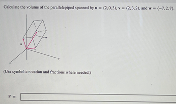 Calculate the volume of the parallelepiped spanned by u = (2,0, 3), v = (2, 3,2), and w = (-7,2,7).
X
W
(Use symbolic notation and fractions where needed.)
V =