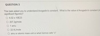 QUESTION 3
This task asked you to understand Avogadro's constant. What is the value of Avogadro's constant (tc
significant figures)?
6.02 x 10E23
207.2g/mole
0 1 amu
22.4L/mole
amu or atomic mass unit or what Gizmos calls "u"