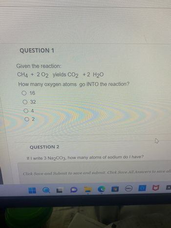 QUESTION 1
Given the reaction:
CH4 + 202 yields CO2 + 2 H₂O
How many oxygen atoms go INTO the reaction?
O 16
32
04
02
QUESTION 2
If I write 3 Na2CO3, how many atoms of sodium do I have?
Click Save and Submit to save and submit. Click Save All Answers to save all
H
DELL
A