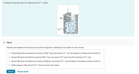 Consider the molecular views of an Mg strip and Cu?+
solution.
Mg-
Cu2+
Part A
Describe what happens to the atoms and ions after the Mg strip is submerged in the solution for a few minutes.
Several Mg atoms will dissolve into solution as Mgʻ+ (aq), and several Cu²+ ions will deposit on the Mg surface as solid Cu.
Several Mg atoms will dissolve to generate Mg²+(aq), and several Cu?+ (aq) ions will be reduced to Cut (aq).
Several Mg atoms will dissolve into solution as Mg(aq), and several Cu²+ ions will deposit on the beaker surface as solid Cu.
O Nothing happens, Mg strip and Cu?+ (aq) will remain in the system.
Submit
Request Answer
