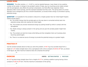 **LEARN MORE**

**REMARKS**  
The other solution, \( d = -0.437 \, \text{m} \), can be rejected because \( d \) was chosen to be a positive number at the outset. A change in the acrobat's center of mass, say, by crouching as she makes contact with the springboard, also affects the spring's compression, but that effect was neglected. Shock absorbers often involve springs, and this example illustrates how they work. The spring action of a shock absorber turns a dangerous jolt into a smooth deceleration, as excess kinetic energy is converted to spring potential energy.

**QUESTION**  
Is it possible for the acrobat to rebound to a height greater than her initial height? Explain.  
(Select all that apply.)

- □ No. The kinetic energy that the acrobat gains on the way down is converted entirely back into potential energy when she reaches the initial height.
- □ Yes. The acrobat can provide mechanical energy by pushing herself up while in contact with the springboard.
- □ Yes. Elastic energy is always present in the spring and can give the acrobat greater height than initially.
- □ Yes. The acrobat can bend her knees while falling and then straighten them as if jumping when bouncing upward again.
- □ No. There is no external source of energy to provide the potential energy at a greater height.

---

**PRACTICE IT**

Use the worked example above to help you solve this problem. A \( 49.7 \, \text{kg} \) circus acrobat drops from a height of \( 1.57 \, \text{meters} \) straight down onto a springboard with a force constant of \( 6.90 \times 10^3 \, \text{N/m} \), as shown in the figure. By what maximum distance does she compress the spring?

\[\underline{\hphantom{mm}} \, \text{m}\]

---

**EXERCISE**

**HINTS:** [GETTING STARTED](#) | [I'M STUCK!](#)

An \( 6.37 \, \text{kg} \) block drops straight down from a height of \( 0.77 \, \text{m} \), striking a platform spring having a force constant of \( 9.50 \times 10^2 \, \text{