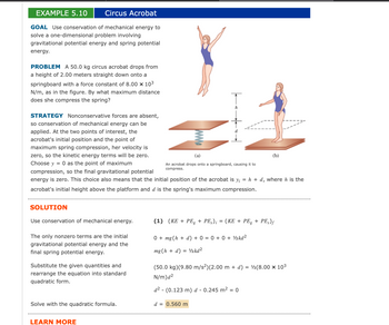 # Example 5.10: Circus Acrobat

### Goal
Use conservation of mechanical energy to solve a one-dimensional problem involving gravitational potential energy and spring potential energy.

### Problem
A 50.0 kg circus acrobat drops from a height of 2.00 meters straight down onto a springboard with a force constant of 8.00 x 10³ N/m, as shown in the figure. By what maximum distance does she compress the spring?

### Strategy
Nonconservative forces are absent, so conservation of mechanical energy can be applied. At the two points of interest, the acrobat's initial position and the point of maximum spring compression, her velocity is zero, so the kinetic energy terms will be zero. Choose y = 0 as the point of maximum compression, so the final gravitational potential energy is zero. This choice also means that the initial position of the acrobat is yᵢ = h + d, where h is the acrobat's initial height above the platform and d is the spring's maximum compression.

### Diagram Explanation
- **Figure (a)**: Shows an acrobat jumping onto a springboard, causing it to compress.
- **Figure (b)**: Shows the acrobat at the initial position before jumping.

### Solution

**Use conservation of mechanical energy.**

\[ (KE + PE_g + PE_s)_i = (KE + PE_g + PE_s)_f \]

The only nonzero terms are the initial gravitational potential energy and the final spring potential energy.

\[ 0 + mg(h + d) + 0 = 0 + 0 + \frac{1}{2}kd^2 \]

\[ mg(h + d) = \frac{1}{2}kd^2 \]

Substitute the given quantities and rearrange the equation into standard quadratic form.

\[ (50.0 \, \text{kg})(9.80 \, \text{m/s}^2)(2.00\, \text{m} + d) = \frac{1}{2}(8.00 \times 10^3 \, \text{N/m})d^2 \]

\[ d^2 - (0.123 \, \text{m}) \, d - 0.245 \, \text{m}^2 = 0 \]

Solve with the quadratic formula:

\[ d = 0.560 \, \text{m} \