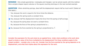 **Educational Text Transcription and Explanation:**

**REMARKS**  
Only simple geometries—rectangles and triangles—can be solved exactly with this method. More complex shapes require calculus or the square-counting technique in the next worked example.

**QUESTION**  
When stretching springs, does half the displacement require half as much work? (Select all that apply.)

- [ ] Yes, because the work is equal to the force times the distance.
- [ ] Yes, because the spring exerts a constant force.
- [x] Yes, because half the displacement means the force from the spring is half as large.
- [ ] No, because the spring does not exert a constant force.
- [ ] No, because the force of the spring is proportional to \( x \).
- [x] No, because the force exerted by the spring is proportional to \( x^2 \).

---

**Considerations for Understanding the Work Done by an Applied Force**  

*Consider the expression for the work done by an applied force. Under what conditions is the work done equal to simply a value of the force multiplied by the displacement? Do those conditions apply to the present problem - consider why or why not. Consider how the force exerted by the spring depends on its displacement, and what that implies about the expression for the work.* 

---

**Explanation:**

This content encourages students to explore the relationship between displacement and work within the context of spring mechanics. It challenges students to consider how the work done is not only dependent on force but also on the proportionality to displacement, as indicated by Hooke's Law for springs. The checkboxes indicate different conceptual understandings of how spring force is proportional to either linear or squared displacement values. The questions and prompts guide learners to think critically about when simplifications like "work equals force times distance" hold true and under what physical conditions these might break down.