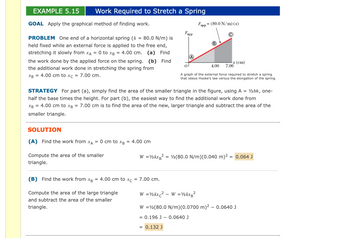 **Example 5.15: Work Required to Stretch a Spring**

**Goal:**  
Apply the graphical method of finding work.

**Problem:**  
One end of a horizontal spring (\(k = 80.0 \, \text{N/m}\)) is held fixed while an external force is applied to the free end, stretching it slowly from \(x_A = 0\) to \(x_B = 4.00 \, \text{cm}\).  
(a) Find the work done by the applied force on the spring.  
(b) Find the additional work done in stretching the spring from \(x_B = 4.00 \, \text{cm}\) to \(x_C = 7.00 \, \text{cm}\).

**Strategy:**  
For part (a), simply find the area of the smaller triangle in the figure, using \(A = \frac{1}{2}bh\), one-half the base times the height. For part (b), the easiest way to find the additional work done from \(x_B = 4.00 \, \text{cm}\) to \(x_C = 7.00 \, \text{cm}\) is to find the area of the new, larger triangle and subtract the area of the smaller triangle.

**Solution:**

**(A)** Find the work from \(x_A = 0 \, \text{cm}\) to \(x_B = 4.00 \, \text{cm}\)

Compute the area of the smaller triangle.  
\[ 
W = \frac{1}{2}kx_B^2 = \frac{1}{2}(80.0 \, \text{N/m})(0.040 \, \text{m})^2 = \boxed{0.064 \, \text{J}} 
\]

**(B)** Find the work from \(x_B = 4.00 \, \text{cm}\) to \(x_C = 7.00 \, \text{cm}\).

Compute the area of the large triangle and subtract the area of the smaller triangle.  
\[ 
W = \frac{1}{2}kx_C^2 - W = \frac{1}{2}kx_B^2 
\]  
\[
W = \frac{1}{2}(80.0 \, \text{N/m})(0.0700