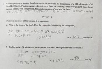 2. In this experiment a student found that when she increased the temperature of a 544 mL sample of air
from 22.8°C to 33.6°C, the pressure of the air went from 1012 cm H₂O up to 1049 cm H₂O. Since the air
expands linearly with temperature, the equation relating P to t is of the form:
V=5414mL T₁ = 22.8°C 7+2=33.6°C
P₁ =1012 an H₂0 Pf=1049 cm H ₂0
P=mmit b
where m is the slope of the line and b is a constant.
a. What is the slope of the line? (Find the change in P divided by the change in t.)
AD 1049-1012 cm H ₂0 = 3.41,3 cm H ₂0/2
At 33.6-22.8
3.41259
b. Find the value of b. (Substitute known values of P and t into Equation 9 and solve for b.)
1012
= (3.415)(228) + b
78.204
-78.204
=
933,796=6
7 = 3.43
933.796
-934
b=
cm H₂O/°C
cm H₂O