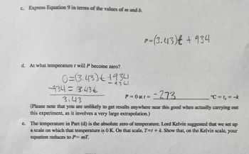 c. Express Equation 9 in terms of the values of mandi b.
d. At what temperature t will P become zero?
0=(3.43) 1934
9301
-9341= 13.436
P= (3.43) € + 934
-273
P = 0 at t =
°C = t₁ = -k
3.43
(Please note that you are unlikely to get results anywhere mear this good when actually carrying outt
this experiment, as it involves a very large extrapolation.)
e. The temperature in Part (d) is the absolute zero of temperature. Lord Kelvin suggested that we set up
a scale on which that temperature is OK. On that scale, T=t+ k. Show that, on the Kelvin scale, your
equation reduces to P= mil.