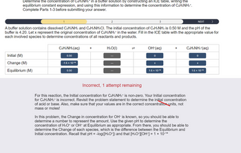 Determine the concentration of C6H5NH3* in a buffer solution by constructing an ICE table, writing the
equilibrium constant expression, and using this information to determine the concentration of C6H5NH3*.
Complete Parts 1-3 before submitting your answer.
NEXT >
A buffer solution contains dissolved C6H5NH2 and C6H5NH3CI. The initial concentration of C6H5NH₂ is 0.50 M and the pH of the
buffer is 4.20. Let x represent the original concentration of C6H5NH3+ in the water. Fill in the ICE table with the appropriate value for
each involved species to determine concentrations of all reactants and products.
Initial (M)
Change (M)
Equilibrium (M)
CoHsNHz(aq)
0.50
-1.6 x 10-¹⁰
0.50
+
2
H₂O(l)
OH-(aq)
0
3
x
1.6 x 10-1⁰
+
Incorrect, 1 attempt remaining
For this reaction, the Initial concentration for C6H5NH3* is non-zero. Your Initial concentration
for C6H5NH3+ is incorrect. Revisit the problem statement to determine the initial concentration
of acid or base. Also, make sure that your values are in the correct concentration units, not
mass or moles!
C6H5NH3+ (aq)
In this problem, the Change in concentration for OH- is known, so you should be able to
determine a number to represent the amount. Use the given pH to determine the
concentration of H3O+ or OH- at Equilibrium as appropriate. From there, you should be able to
determine the Change of each species, which is the difference between the Equilibrium and
Initial concentration. Recall that pH = -log([H3O+]) and that [H³O+][OH-] = 1 × 10-¹4
0
X
1.6 x 10-1⁰