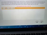Lemon drops and jelly beans are mixed to make a 100 pound mix. If the lemon drops cost $1.90 per pound and jelly beans
cost $1.20 per pound, how many pounds of lemon drops are need to make the mix cost $1.48 per pound. Formulate an
equation and then solve it to find how many pounds of lemon drops are needed. Show all of your work.
Use the paperclip button below to attach files.
BIU
MacBook A
DII
DD
O00
F10
F8
F9
E7
