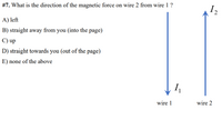 #7. What is the direction of the magnetic force on wire 2 from wire 1 ?
I2
A) left
B) straight away from you (into the page)
C) up
D) straight towards you (out of the page)
E) none of the above
wire 1
wire 2
