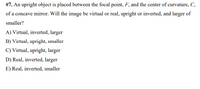 #7. An upright object is placed between the focal point, F, and the center of curvature, C,
of a concave mirror. Will the image be virtual or real, upright or inverted, and larger of
smaller?
A) Virtual, inverted, larger
B) Virtual, upright, smaller
C) Virtual, upright, larger
D) Real, inverted, larger
E) Real, inverted, smaller
