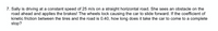 7. Sally is driving at a constant speed of 25 m/s on a straight horizontal road. She sees an obstacle on the
road ahead and applies the brakes! The wheels lock causing the car to slide forward. If the coefficient of
kinetic friction between the tires and the road is 0.40, how long does it take the car to come to a complete
stop?
