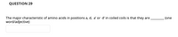 QUESTION 29
The major characteristic of amino acids in positions a, d, a' or d'in coiled coils is that they are
word/adjective)
(one
