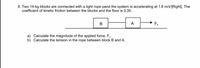 8. Two 14-kg blocks are connected with a light rope pand the system is accelerating at 1.8 m/s°[Right]. The
coefficient of kinetic friction between the blocks and the floor is 0.35.
A
F.
a) Calculate the magnitude of the applied force, F,.
b) Calculate the tension in the rope between block B and A.
