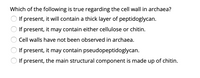 Which of the following is true regarding the cell wall in archaea?
If present, it will contain a thick layer of peptidoglycan.
If present, it may contain either cellulose or chitin.
Cell walls have not been observed in archaea.
If present, it may contain pseudopeptidoglycan.
If present, the main structural component is made up of chitin.
