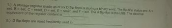 O
1.) A storage register made up of six D flip-flops is storing a binary word. The flip-flop status are: A =
set, B
set, C = reset, D = set, E = reset, and F = set. The A flip-flop is the LSB. The decimal
equivalent of the register content is
2.) D flip-flops are most frequently used in