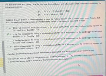 The demand curve and supply curve for one-year discount bonds with a face value of $1,030 are represented by the
following equations:
Bd.
Price =
BS:
Price =
-0.8Quantity +1,100
Quantity + 710
Suppose that, as a result of monetary policy actions, the Federal Reserve sells 60 bonds that it holds. Assume that
bond demand and money demand are held constant. Which of the following statements is true?
A. If the Fed decreases the supply of bonds in the market by 60, at any given price, the bond supply equation will
become Price = Quantity + 750.
B. If the Fed increases the supply of bonds in the market by 60, at any given price, the bond supply equation will
become Price = Quantity + 650.
C. If the Fed increases the supply of bonds in the market by 60, at any given price, the bond supply equation will
become Price = Quantity + 770.
OD. If the Fed decreases the supply of bonds in the market by 60, at any given price, the bond supply equation will
become Price = Quantity + 810.
Calculate the effect on the equilibrium interest rate in this market, as a result of the Federal Reserve action.
to % (Round your intermediate calculations
The expected interest rate on a one-year discount bond will increase
to the nearest whole number. Round your final answer to two decimal places.)