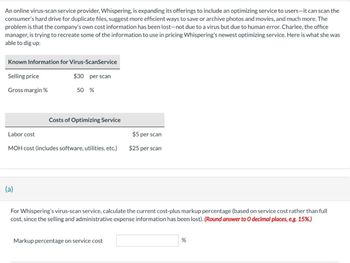 An online virus-scan service provider, Whispering, is expanding its offerings to include an optimizing service to users-it can scan the
consumer's hard drive for duplicate files, suggest more efficient ways to save or archive photos and movies, and much more. The
problem is that the company's own cost information has been lost-not due to a virus but due to human error. Charlee, the office
manager, is trying to recreate some of the information to use in pricing Whispering's newest optimizing service. Here is what she was
able to dig up:
Known Information for Virus-ScanService
Selling price
$30 per scan
Gross margin %
50 %
Costs of Optimizing Service
Labor cost
$5 per scan
MOH cost (includes software, utilities, etc.)
$25 per scan
(a)
For Whispering's virus-scan service, calculate the current cost-plus markup percentage (based on service cost rather than full
cost, since the selling and administrative expense information has been lost). (Round answer to O decimal places, e.g. 15%.)
Markup percentage on service cost
%