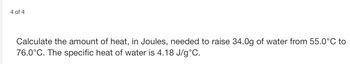 4 of 4
Calculate the amount of heat, in Joules, needed to raise 34.0g of water from 55.0°C to
76.0°C. The specific heat of water is 4.18 J/g °C.