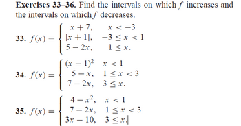 Exercises 33-36. Find the intervals on which f increases and
the intervals on which f decreases.
33. f(x) =
=
34. f(x) =
35. f(x) =
x + 7,
|x + 1,
5 - 2x,
(x
x < -3
−3 < x < 1
1 ≤ x.
-
− 1)²
5-x,
7-2x, 3 ≤ x.
x < 1
1<x<3
4-x², x < 1
7-2x,
3x - 10, 3 ≤x.|
1<x<3