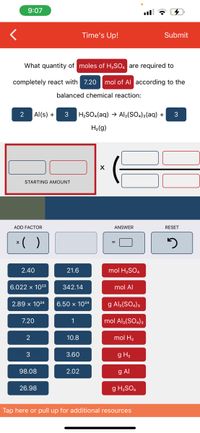 9:07
Time's Up!
Submit
What quantity of moles of H2SO, are required to
completely react with 7.20 mol of Al according to the
balanced chemical reaction:
2
Al(s) +
3
H2SO4(aq) → Al2(SO4)3(aq) +
H2(g)
STARTING AMOUNT
ADD FACTOR
ANSWER
RESET
*( )
2.40
21.6
mol H2SO.
6.022 x 1023
342.14
mol Al
2.89 x 1024
6.50 x 1024
g Al2(SO.)3
7.20
1
mol Al;(SO.)3
2
10.8
mol H2
3
3.60
g H2
98.08
2.02
g Al
26.98
g H2SO.
Tap here or pull up for additional resources
