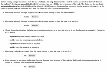 Karla is running along a circular race track that has a radius 3.3 km long. She starts at the 3-o'clock position and travels in the CCW direction.
During Karla's first lap, she passes Gabriel at 2.896 km to the right and 1.582 km above the center of the track. Also during her first lap, Karla
stops to tie her shoe when she is 0.289 km to the right and — 3.287 km above the center of the race track. Imagine an angle with its vertex at the
center of the race track that subtends Karla's path. Tip: Draw and label a picture of this situation.
a. How many radians is the angle swept out since Karla started running to when she passes Gabriel?
radians Preview
b. How many radians is the angle swept out since Karla started running to when she stops to tie her shoe?
radians Preview
c. Should the number of radians Karla has swept out since starting to run to when she stops to tie her shoe be positive or negative? Choose the
BEST answer.
negative since she is running counter-clockwise
Opositive since she is running counter-clockwise
Onegative since the answer to b. is negative
Opositive since the answer to b. is positive
d. How many km has Karla traveled since she started running to when she stops to tie her shoe?
km
Preview
e. Karla continues to run after tying her shoe. Suppose the angle from the center of the track that Karla's path subtends since starting at 3
o'clock is 7.9 radians. How many km has Karla run?
km
Preview