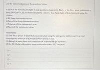 Use the following to answer the questions below:
In each of the following multiple-choice questions, characterize EACH of the three given statements as
being TRUE or FALSE and then indicate the collective true-false status of the statements using the
choices:
a) All three statements are true.
b) Two of the three statements are true.
c) Only one of the statements is true.
d) None of the statements is true.
Statements:
(1) The "head group" in lipids that are constructed using the sphingosine platform can be a small
carbohydrate molecule or a phosphorylated amino alcohol.
(2) Biological waxes have structures in which an amide linkage is present.
(3) An 18:3 fatty acid contains more unsaturation than a 20:2 fatty acid.
O a
O b
