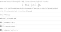 The formula for the area of a triangle A =
A(b, h) can be expressed using function notation as
A = A(b, h)
x bx h = bh,
where b is the length of triangle's base, and h is the perpendicular height from the base to the vertex of the triangle.
Which of the following statements are true? Select all that apply.
Select all that apply:
O b and h are functions of A.
O A is function of b and h.
O h is a dependent variable
O A is dependent upon b and h.
