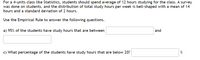 For a 4-units class like Statistics, students should spend average of 12 hours studying for the class. A survey
was done on students, and the distribution of total study hours per week is bell-shaped with a mean of 14
hours and a standard deviation of 2 hours.
Use the Empirical Rule to answer the following questions.
a) 95% of the students have study hours that are between
and
c) What percentage of the students have study hours that are below 20?
%
