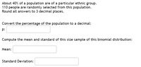 ### Understanding Binomial Distribution

#### Problem Statement
About 40% of a population are of a particular ethnic group. 110 people are randomly selected from this population. Round all answers to 3 decimal places.

#### Steps to Solve
1. **Convert the percentage of the population to a decimal:**

    \( p: \) [Input Box]

2. **Compute the mean and standard deviation of this size sample of this binomial distribution:**

    **Mean:**

    \(\mu: \) [Input Box]

    **Standard Deviation:**

    \(\sigma: \) [Input Box]

### Explanation

1. **Convert Percentage to Decimal:**
   To convert a percentage to a decimal, divide the percentage by 100.
   
   Formula: \( \text{Decimal Value} = \frac{\text{Percentage}}{100} \)

2. **Computing the Mean of a Binomial Distribution:**
   The mean (\(\mu\)) of a binomial distribution is calculated using the formula:

   \[
   \mu = n \times p
   \]

   where \( n \) is the number of trials and \( p \) is the probability of success.

3. **Computing the Standard Deviation of a Binomial Distribution:**
   The standard deviation (\(\sigma\)) of a binomial distribution is calculated using the formula:

   \[
   \sigma = \sqrt{n \times p \times (1 - p)}
   \]

   This measures the dispersion of the sample proportions.

### Application

Given:
- \( n = 110 \)
- \( p = 0.40 \) (from the first input box after converting 40% to a decimal)

#### Example Calculation

1. **Decimal Conversion:**
   If initially given 40%, converting this to a decimal:

   \[
   p = \frac{40}{100} = 0.400
   \]

2. **Mean Calculation:**
   \[
   \mu = 110 \times 0.40 = 44.000
   \]

3. **Standard Deviation Calculation:**
   \[
   \sigma = \sqrt{110 \times 0.40 \times (1 - 0.40)} 
   \]
   \[
   \sigma = \sqrt{110 \times 0.40 \times 0.60} 
   \