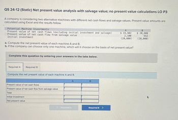 QS 24-12 (Static) Net present value analysis with salvage value; no present value calculations LO P3
A company is considering two alternative machines with different net cash flows and salvage values. Present value amounts are
calculated using Excel and the results follow.
Potential Machine Investments
Present value of net cash flows (excluding initial investment and salvage)
Present value of net cash flow from salvage value
Initial investment
a. Compute the net present value of each machine A and B.
b. If the company can choose only one machine, which will it choose on the basis of net present value?
Complete this question by entering your answers in the tabs below.
Required A
Required B
Compute the net present value of each machine A and B.
Present value of net cash flows
Present value of net cash flow from salvage value
Total
Initial investment
Net present value
Required A
A
B
A
$ 19,902
2,100
(20,000)
Required B >
B
$ 20,800
552
(20,000)