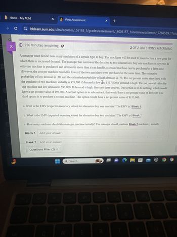C
商
Home - My AUM
X
View Assessment
x +
tab
bblearn.aum.edu/ultra/courses/_56163_1/grades/assessment/_4006157_1/overview/attempt/_7286589_1?cou
236 minutes remaining
2 OF 2 QUESTIONS REMAINING
A manager must decide how many machines of a certain type to buy. The machines will be used to manufacture a new gear for
which there is increased demand. The manager has narrowed the decision to two alternatives: buy one machine or buy two. If
only one machine is purchased and demand is more than it can handle, a second machine can be purchased at a later time.
However, the cost per machine would be lower if the two machines were purchased at the same time. The estimated
probability of low demand is .30, and the estimated probability of high demand is .70. The net present value associated with
the purchase of two machines initially is $76,700 if demand is low and $137,600 if demand is high. The net present value for
one machine and low demand is $93,000. If demand is high, there are three options. One option is to do nothing, which would
have a net present value of $96,000. A second option is to subcontract; that would have a net present value of $89,000. The
third option is to purchase a second machine. This option would have a net present value of $135,000.
a. What is the EMV (expected monetary value) for alternative buy one machine? The EMV is $Blank 1.
b. What is the EMV (expected monetary value) for alternative buy two machines? The EMV is $Blank 2.
c. How many machines should the manager purchase initially? The manager should purchase Blank 3 machine(s) initially.
Blank 1 Add your answer
Blank 2 Add vour answer
Questions Filter (2) ▼
Q Search
FO
ESC
F3
W
3
R
16
E