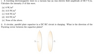 i. A traveling electromagnetic wave in a vacuum has an rms electric field amplitude of 59.7 V/m.
Calculate the intensity S of this wave.
(a) 0 W/m²
(b) 3.15 W/m²
(c) 9.45 W/m²
(d) 18.9 W/m²
(e) None of the above.
ii. A circular, parallel plate capacitor in a DC RC circuit is charging. What is the direction of the
Poynting vector between the capacitor plates?
I(t)
00
I(t)