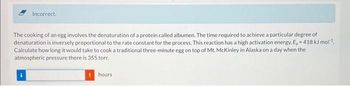 Incorrect.
The cooking of an egg involves the denaturation of a protein called albumen. The time required to achieve a particular degree of
denaturation is inversely proportional to the rate constant for the process. This reaction has a high activation energy, E, = 418 kJ mol¹
Calculate how long it would take to cook a traditional three-minute egg on top of Mt. McKinley in Alaska on a day when the
atmospheric pressure there is 355 torr.
hours