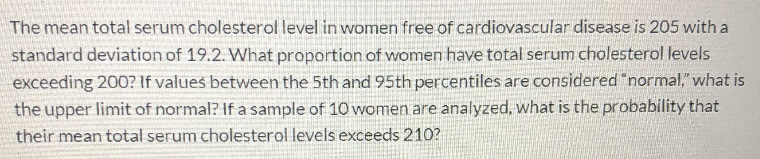 The mean total serum cholesterol level in women free of cardiovascular disease is 205 with a
standard deviation of 19.2. What proportion of women have total serum cholesterol levels
exceeding 200? If values between the 5th and 95th percentiles are considered "normal," what is
the upper limit of normal? If a sample of 10 women are analyzed, what is the probability that
their mean total serum cholesterol levels exceeds 210?
