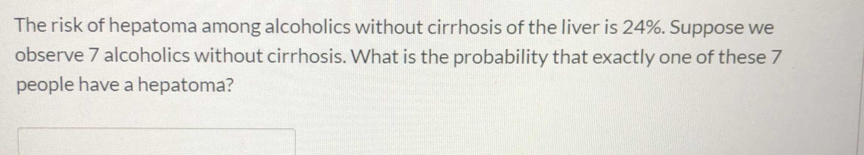 The risk of hepatoma among alcoholics without cirrhosis of the liver is 24%. Suppose we
observe 7 alcoholics without cirrhosis. What is the probability that exactly one of these 7
people have a hepatoma?
