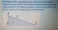 An object with a triangular cross-section is free to rotate
about the axis shown. Four forces wvith identical magnitudes
are exerted on the object as shown. Which one of the forces.
if any, exerts the largest torque on the object?
