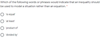 Which of the following words or phrases would indicate that an inequality should
be used to model a situation rather than an equation. *
O 'is equal'
O 'at least'
O 'product of
O 'divided by
