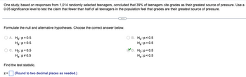 One study, based on responses from 1,014 randomly selected teenagers, concluded that 39% of teenagers cite grades as their greatest source of pressure. Use a
0.05 significance level to test the claim that fewer than half of all teenagers in the population feel that grades are their greatest source of pressure.
Formulate the null and alternative hypotheses. Choose the correct answer below.
O A. Ho: p=0.5
Ha: p>0.5
OB. Ho: p<0.5
Ha: p=0.5
C. Ho: p=0.5
Ha: p=0.5
D. Ho: p=0.5
Ha: p<0.5
Find the test statistic.
Z= (Round to two decimal places as needed.)