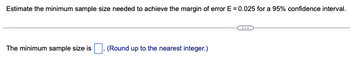 Estimate the minimum sample size needed to achieve the margin of error E = 0.025 for a 95% confidence interval.
The minimum sample size is. (Round up to the nearest integer.)