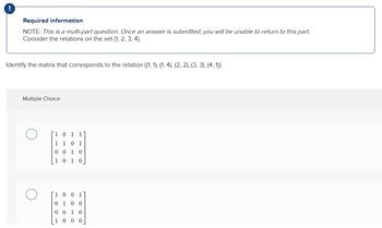 !
Required information
NOTE: This is a multi-part question. Once an answer is submitted, you will be unable to return to this part.
Consider the relations on the set {1, 2, 3, 4).
Identify the matrix that corresponds to the relation {(1, 1), (1, 4), (2, 2), (3, 3), (4,1)).
Multiple Choice
1 0 1 1
1 1 0 1
0010
10 10
0 0 1
0100
0010
1 0 0 0