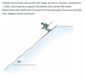 A skier starts from rest on the 36° slope at time t = 0 and is clocked at t
= 2.82 s as he passes a speed checkpoint 22 m down the slope.
Determine the coefficient of kinetic friction between the snow and the
skis. Neglect wind resistance.
36°